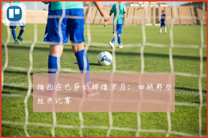 梅西在巴萨的辉煌岁月:回顾那些经典比赛