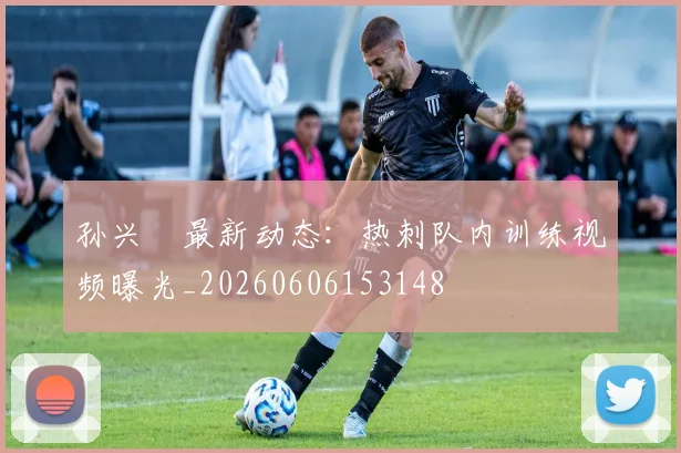 孙兴慜最新动态：热刺队内训练视频曝光_20260606153148
