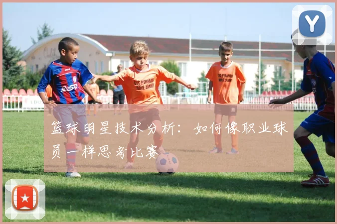 篮球明星技术分析：如何像职业球员一样思考比赛