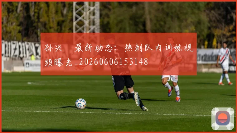 孙兴慜最新动态:热刺队内训练视频曝光_20260606153148