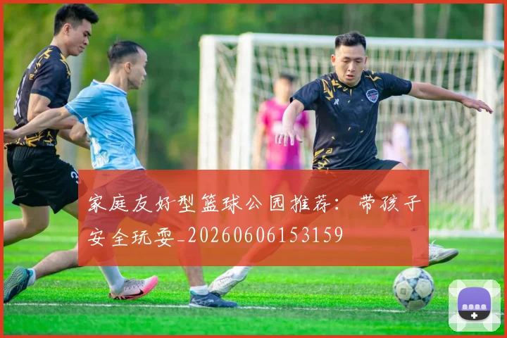 家庭友好型篮球公园推荐：带孩子安全玩耍_20260606153159