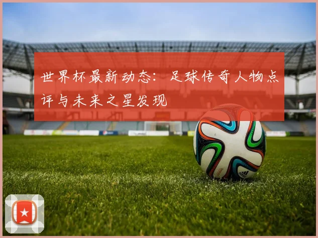 世界杯最新动态:足球传奇人物点评与未来之星发现