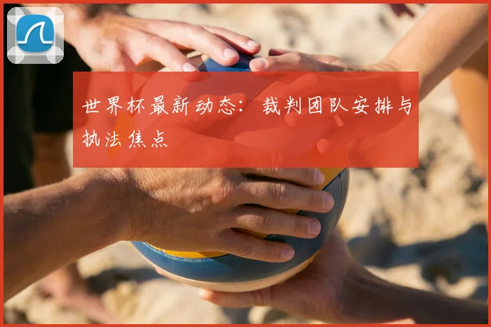 世界杯最新动态:裁判团队安排与执法焦点