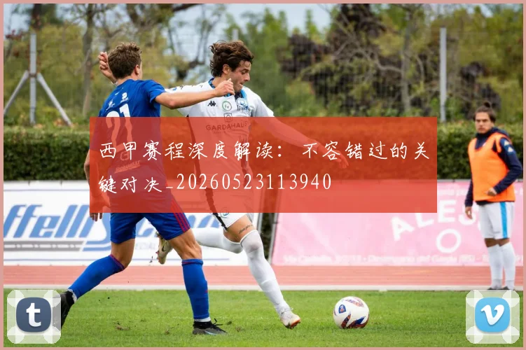 西甲赛程深度解读：不容错过的关键对决_20260523113940