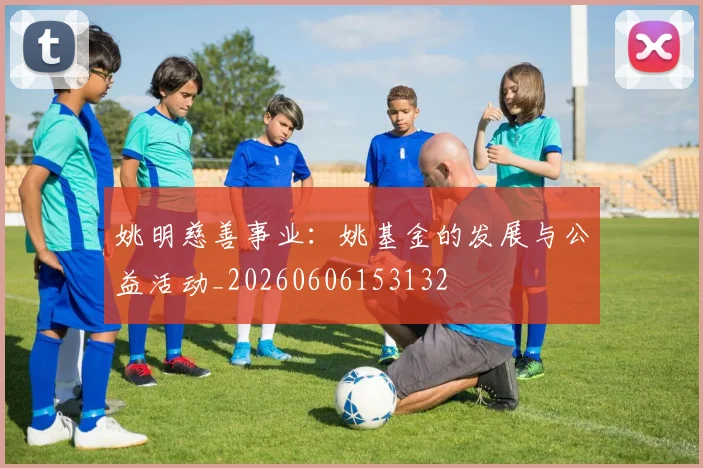 姚明慈善事业：姚基金的发展与公益活动_20260606153132