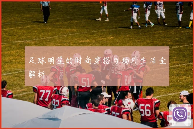 足球明星的时尚穿搭与场外生活全解析