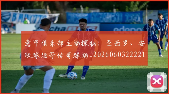 意甲俱乐部主场探秘：圣西罗、安联球场等传奇球场_20260603222215